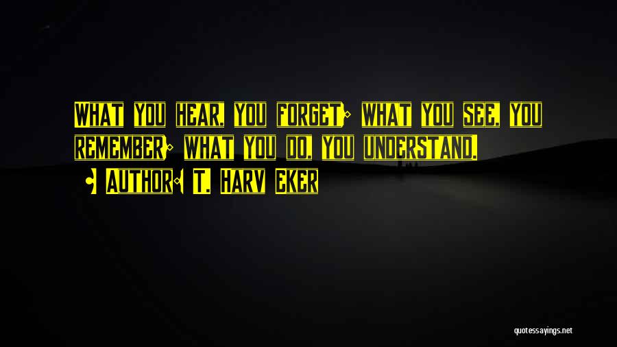 T. Harv Eker Quotes: What You Hear, You Forget; What You See, You Remember; What You Do, You Understand.