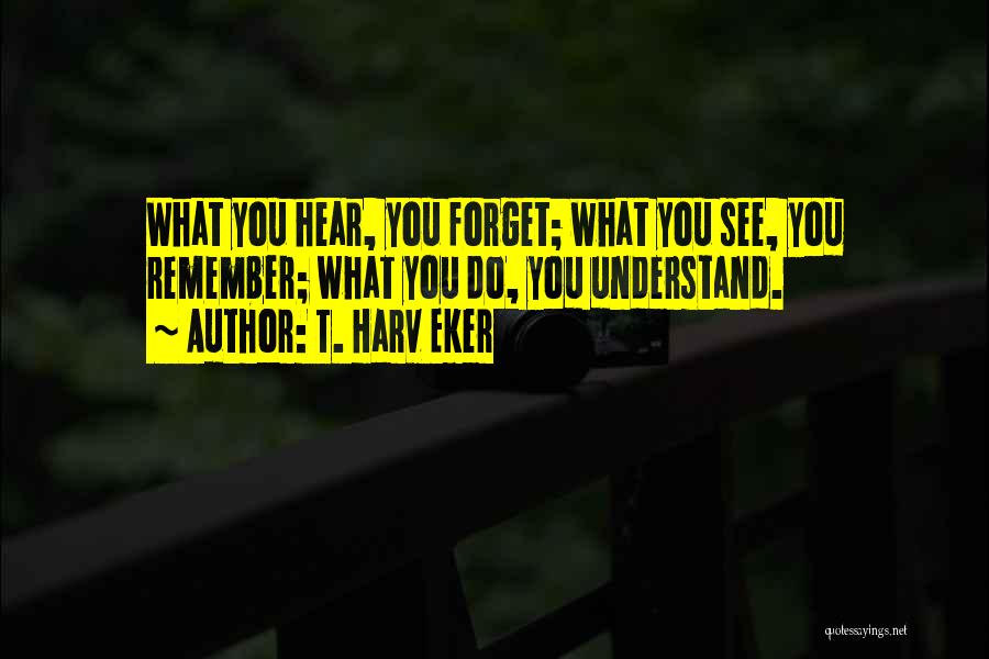 T. Harv Eker Quotes: What You Hear, You Forget; What You See, You Remember; What You Do, You Understand.