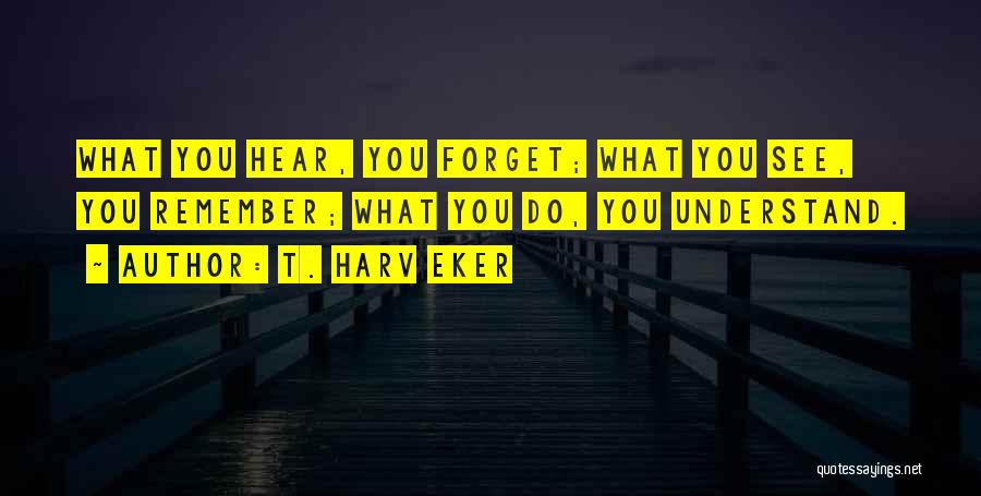 T. Harv Eker Quotes: What You Hear, You Forget; What You See, You Remember; What You Do, You Understand.