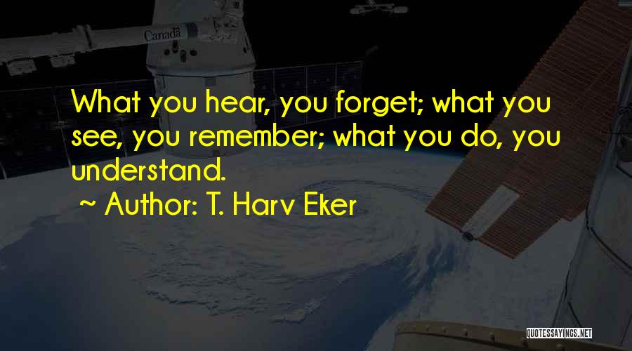 T. Harv Eker Quotes: What You Hear, You Forget; What You See, You Remember; What You Do, You Understand.