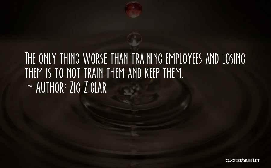 Zig Ziglar Quotes: The Only Thing Worse Than Training Employees And Losing Them Is To Not Train Them And Keep Them.