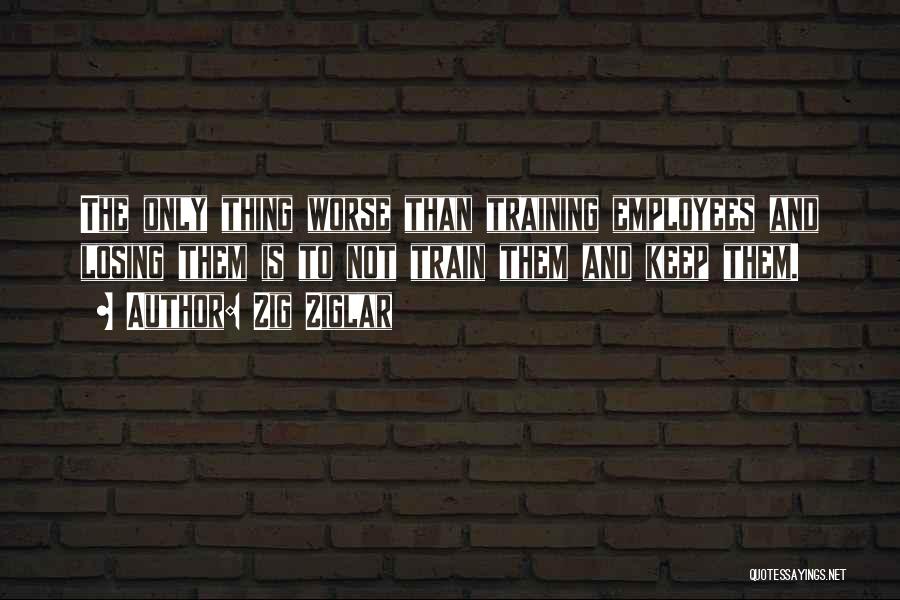 Zig Ziglar Quotes: The Only Thing Worse Than Training Employees And Losing Them Is To Not Train Them And Keep Them.