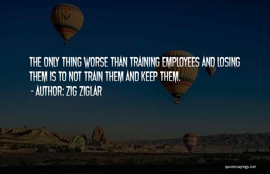 Zig Ziglar Quotes: The Only Thing Worse Than Training Employees And Losing Them Is To Not Train Them And Keep Them.