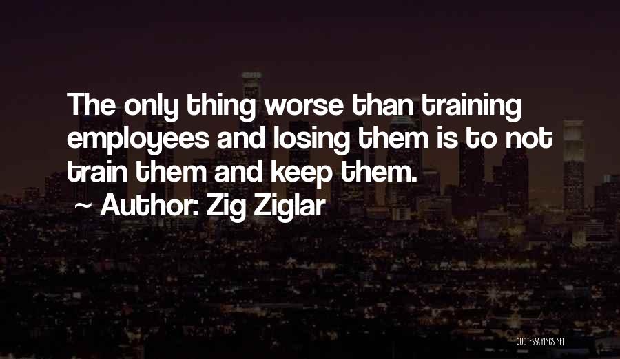 Zig Ziglar Quotes: The Only Thing Worse Than Training Employees And Losing Them Is To Not Train Them And Keep Them.
