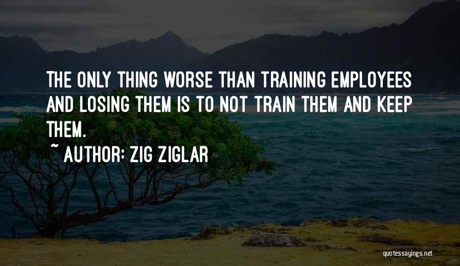 Zig Ziglar Quotes: The Only Thing Worse Than Training Employees And Losing Them Is To Not Train Them And Keep Them.