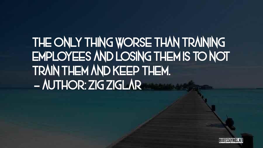 Zig Ziglar Quotes: The Only Thing Worse Than Training Employees And Losing Them Is To Not Train Them And Keep Them.