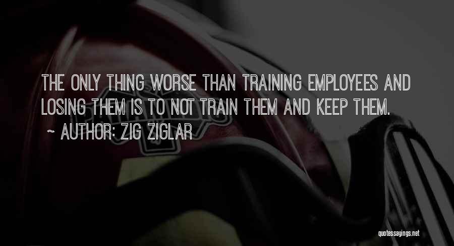 Zig Ziglar Quotes: The Only Thing Worse Than Training Employees And Losing Them Is To Not Train Them And Keep Them.