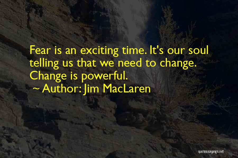 Jim MacLaren Quotes: Fear Is An Exciting Time. It's Our Soul Telling Us That We Need To Change. Change Is Powerful.