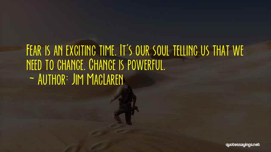 Jim MacLaren Quotes: Fear Is An Exciting Time. It's Our Soul Telling Us That We Need To Change. Change Is Powerful.