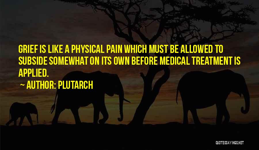 Plutarch Quotes: Grief Is Like A Physical Pain Which Must Be Allowed To Subside Somewhat On Its Own Before Medical Treatment Is