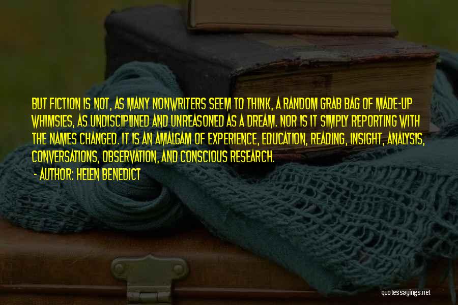 Helen Benedict Quotes: But Fiction Is Not, As Many Nonwriters Seem To Think, A Random Grab Bag Of Made-up Whimsies, As Undisciplined And