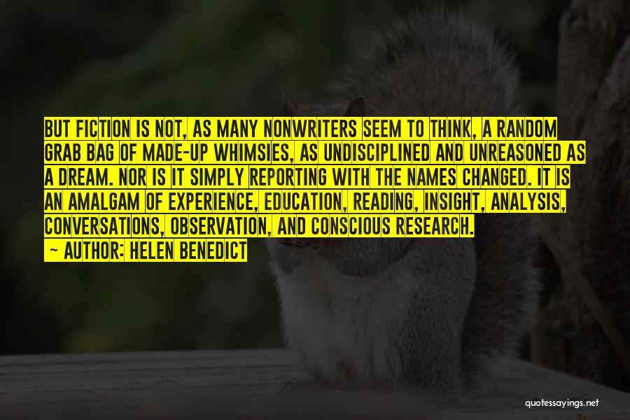 Helen Benedict Quotes: But Fiction Is Not, As Many Nonwriters Seem To Think, A Random Grab Bag Of Made-up Whimsies, As Undisciplined And