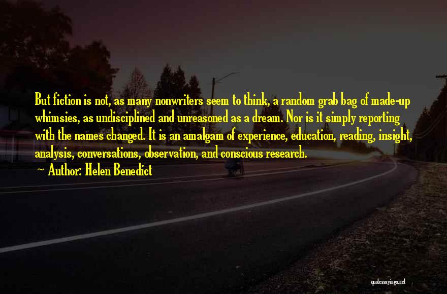 Helen Benedict Quotes: But Fiction Is Not, As Many Nonwriters Seem To Think, A Random Grab Bag Of Made-up Whimsies, As Undisciplined And