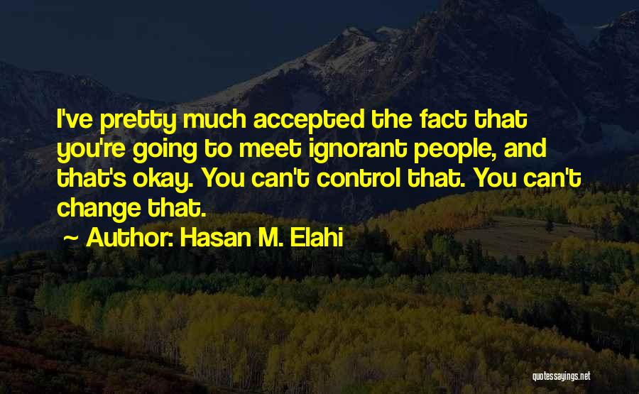 Hasan M. Elahi Quotes: I've Pretty Much Accepted The Fact That You're Going To Meet Ignorant People, And That's Okay. You Can't Control That.