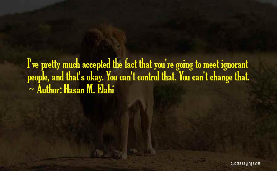 Hasan M. Elahi Quotes: I've Pretty Much Accepted The Fact That You're Going To Meet Ignorant People, And That's Okay. You Can't Control That.