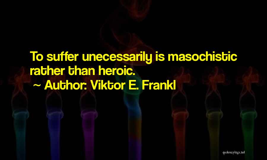 Viktor E. Frankl Quotes: To Suffer Unecessarily Is Masochistic Rather Than Heroic.