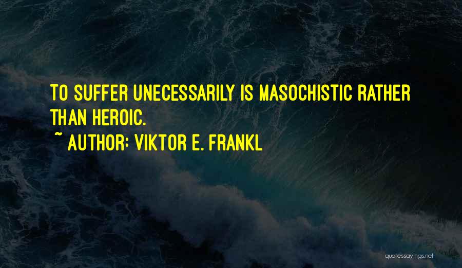 Viktor E. Frankl Quotes: To Suffer Unecessarily Is Masochistic Rather Than Heroic.