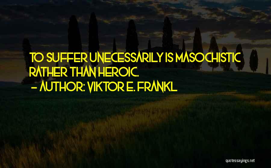 Viktor E. Frankl Quotes: To Suffer Unecessarily Is Masochistic Rather Than Heroic.