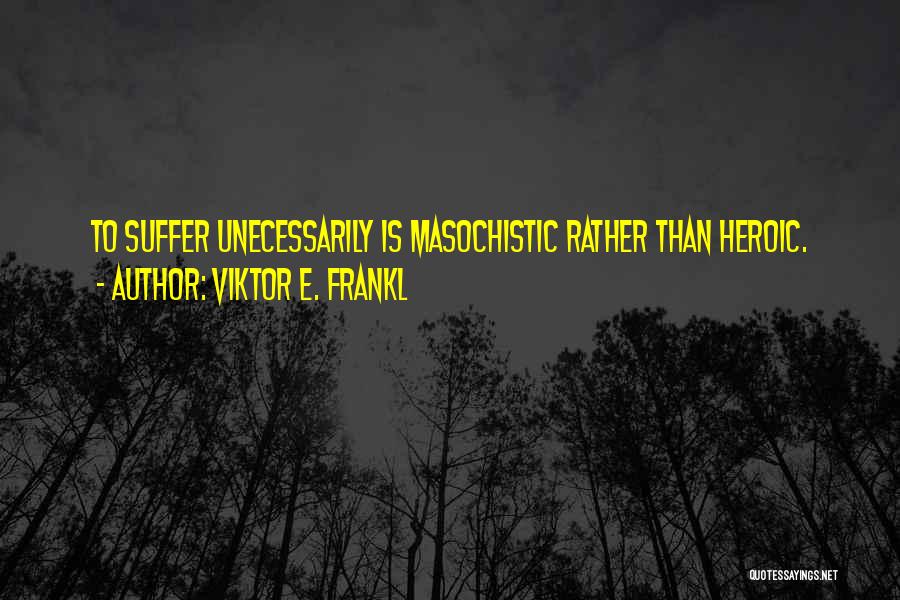 Viktor E. Frankl Quotes: To Suffer Unecessarily Is Masochistic Rather Than Heroic.