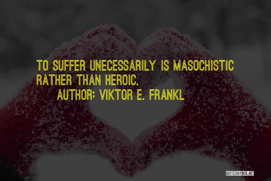 Viktor E. Frankl Quotes: To Suffer Unecessarily Is Masochistic Rather Than Heroic.