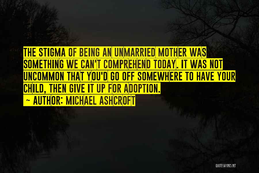 Michael Ashcroft Quotes: The Stigma Of Being An Unmarried Mother Was Something We Can't Comprehend Today. It Was Not Uncommon That You'd Go