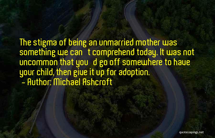 Michael Ashcroft Quotes: The Stigma Of Being An Unmarried Mother Was Something We Can't Comprehend Today. It Was Not Uncommon That You'd Go