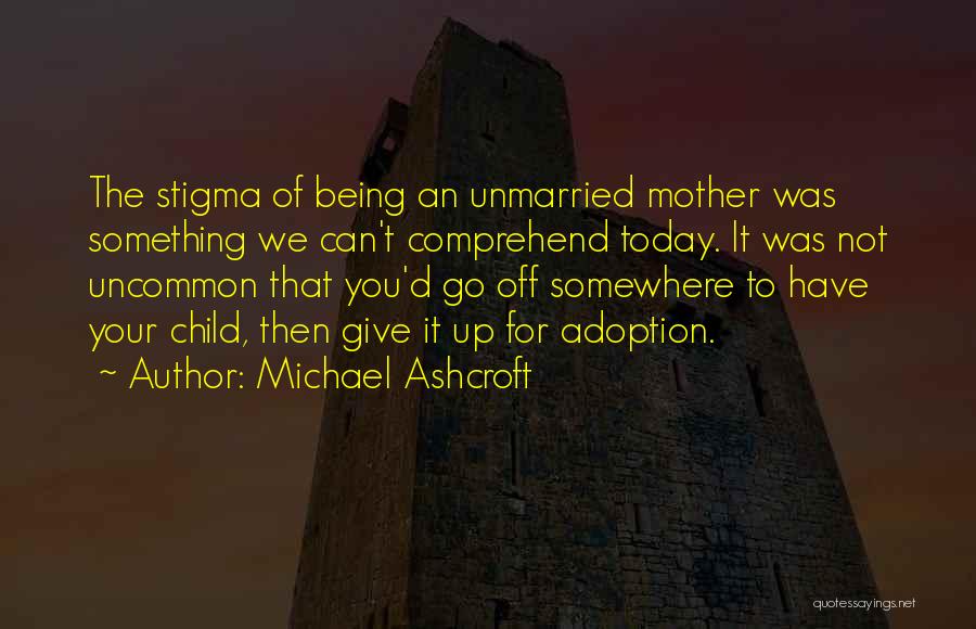 Michael Ashcroft Quotes: The Stigma Of Being An Unmarried Mother Was Something We Can't Comprehend Today. It Was Not Uncommon That You'd Go