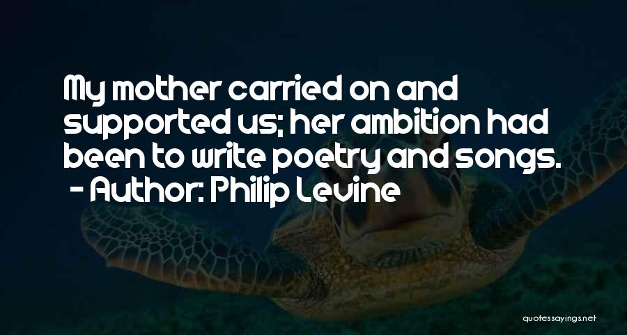 Philip Levine Quotes: My Mother Carried On And Supported Us; Her Ambition Had Been To Write Poetry And Songs.
