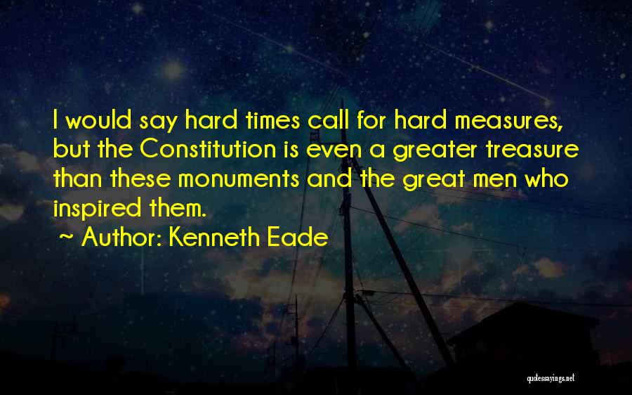 Kenneth Eade Quotes: I Would Say Hard Times Call For Hard Measures, But The Constitution Is Even A Greater Treasure Than These Monuments