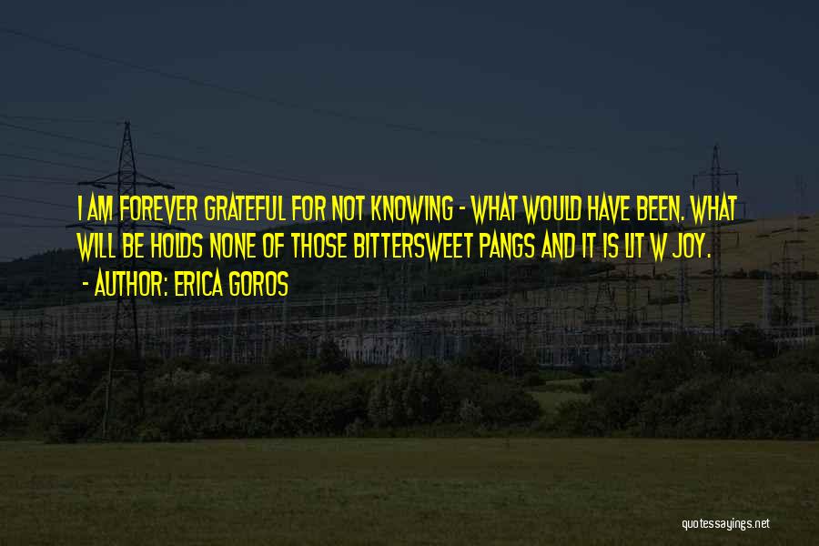 Erica Goros Quotes: I Am Forever Grateful For Not Knowing - What Would Have Been. What Will Be Holds None Of Those Bittersweet