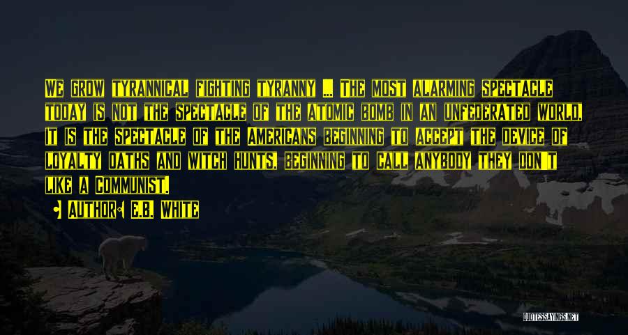 E.B. White Quotes: We Grow Tyrannical Fighting Tyranny ... The Most Alarming Spectacle Today Is Not The Spectacle Of The Atomic Bomb In