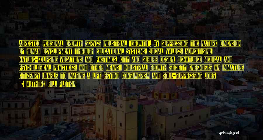 Bill Plotkin Quotes: Arrested Personal Growth Serves Industrial Growth. By Suppressing The Nature Dimension Of Human Development (through Educational Systems, Social Values, Advertising,