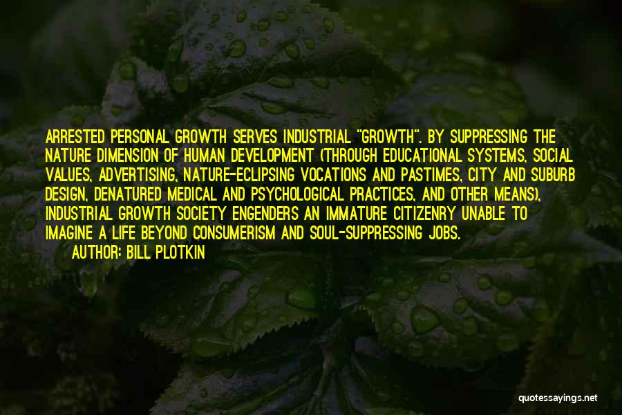 Bill Plotkin Quotes: Arrested Personal Growth Serves Industrial Growth. By Suppressing The Nature Dimension Of Human Development (through Educational Systems, Social Values, Advertising,