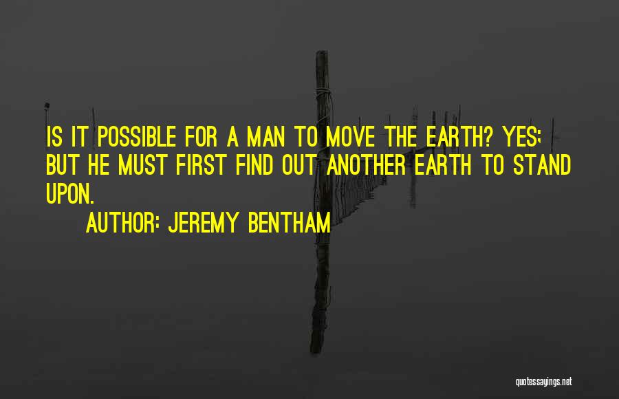 Jeremy Bentham Quotes: Is It Possible For A Man To Move The Earth? Yes; But He Must First Find Out Another Earth To