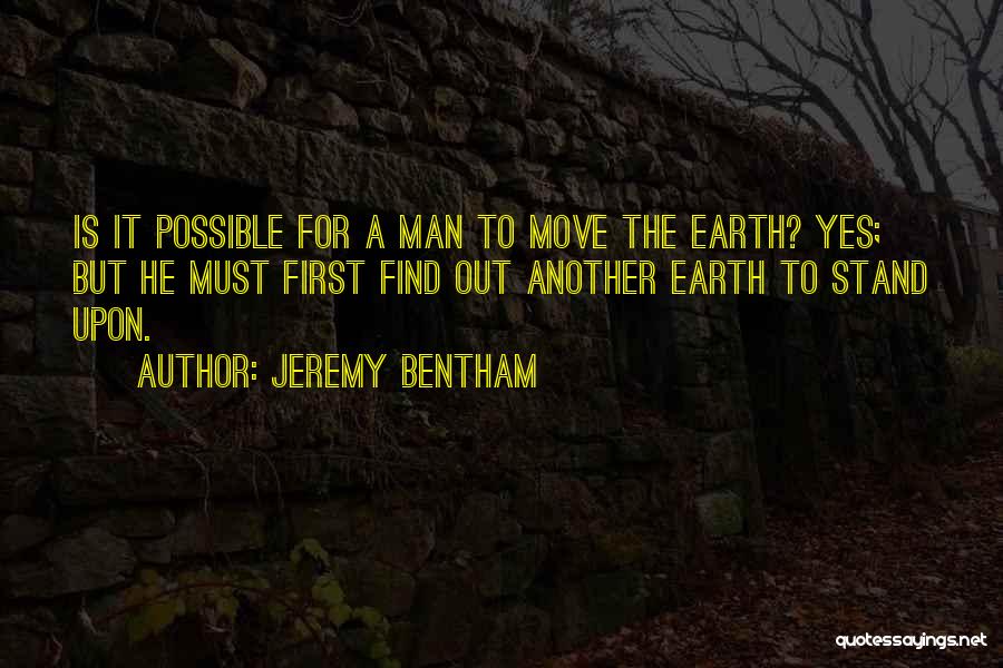 Jeremy Bentham Quotes: Is It Possible For A Man To Move The Earth? Yes; But He Must First Find Out Another Earth To