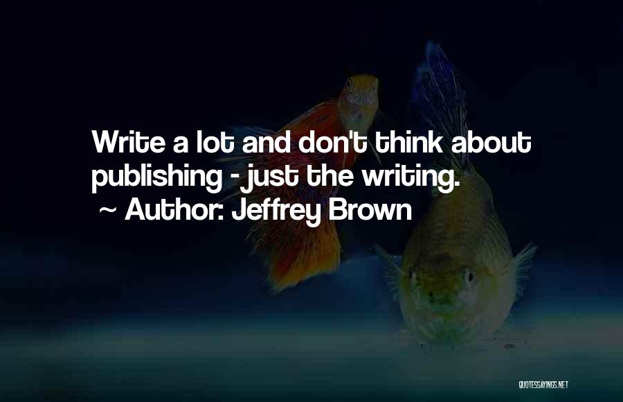 Jeffrey Brown Quotes: Write A Lot And Don't Think About Publishing - Just The Writing.