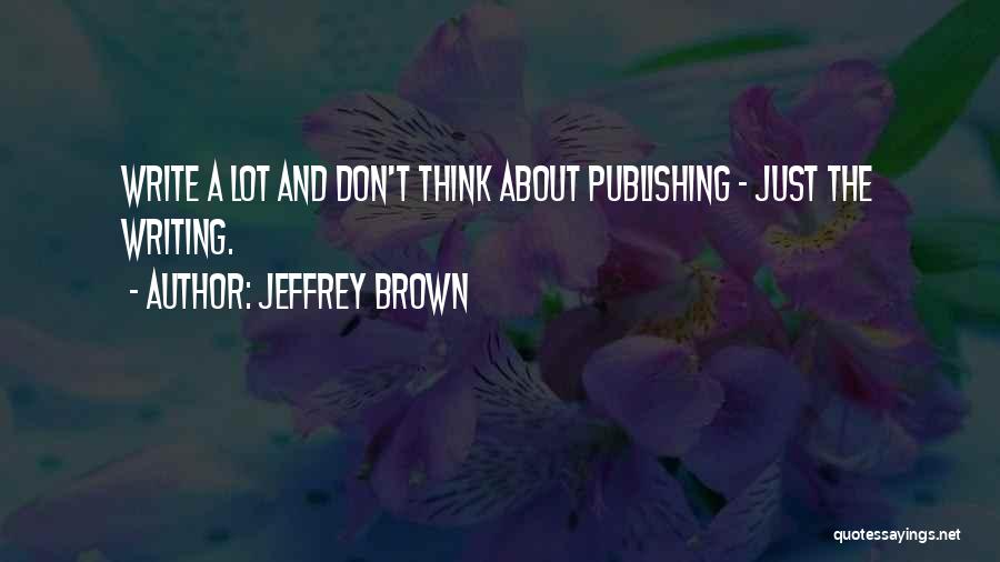 Jeffrey Brown Quotes: Write A Lot And Don't Think About Publishing - Just The Writing.