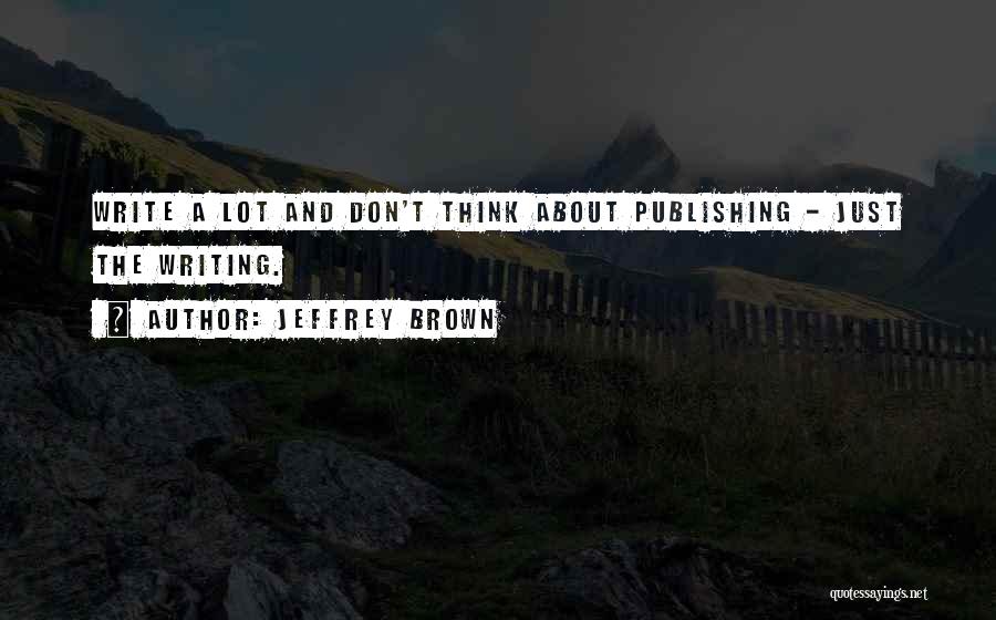 Jeffrey Brown Quotes: Write A Lot And Don't Think About Publishing - Just The Writing.