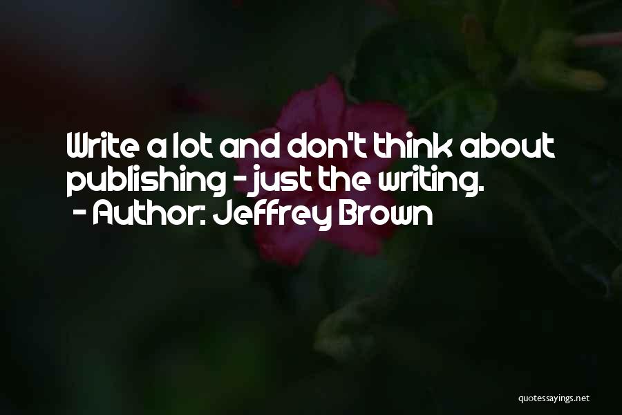 Jeffrey Brown Quotes: Write A Lot And Don't Think About Publishing - Just The Writing.