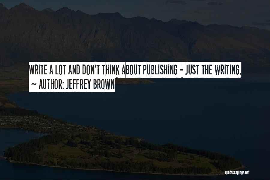 Jeffrey Brown Quotes: Write A Lot And Don't Think About Publishing - Just The Writing.