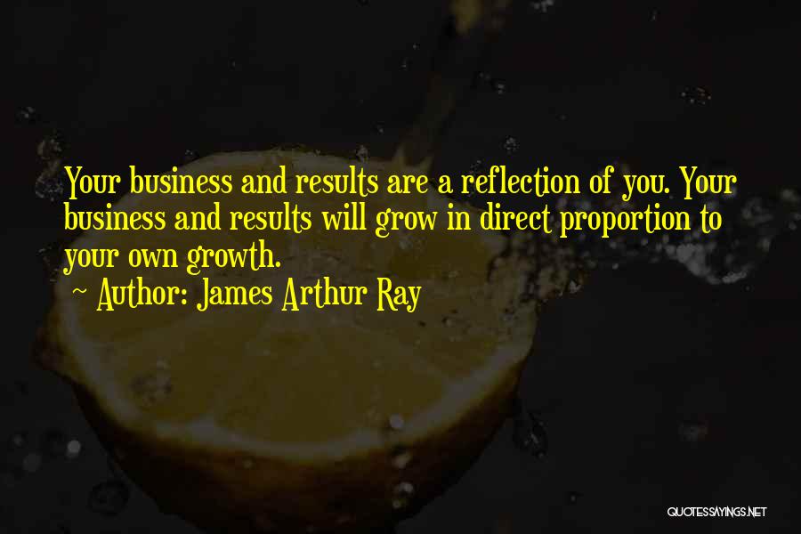 James Arthur Ray Quotes: Your Business And Results Are A Reflection Of You. Your Business And Results Will Grow In Direct Proportion To Your