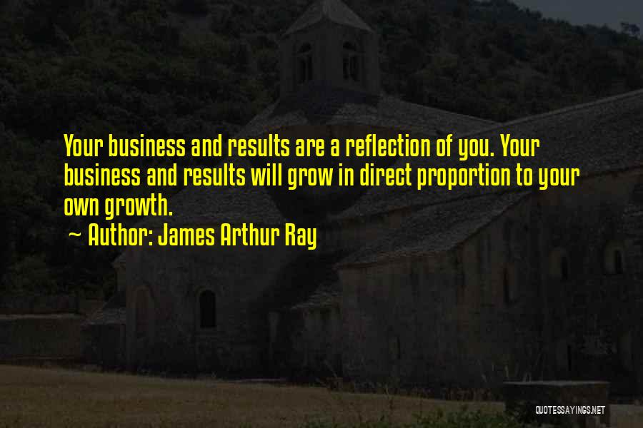 James Arthur Ray Quotes: Your Business And Results Are A Reflection Of You. Your Business And Results Will Grow In Direct Proportion To Your