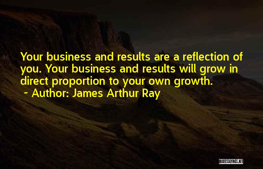 James Arthur Ray Quotes: Your Business And Results Are A Reflection Of You. Your Business And Results Will Grow In Direct Proportion To Your