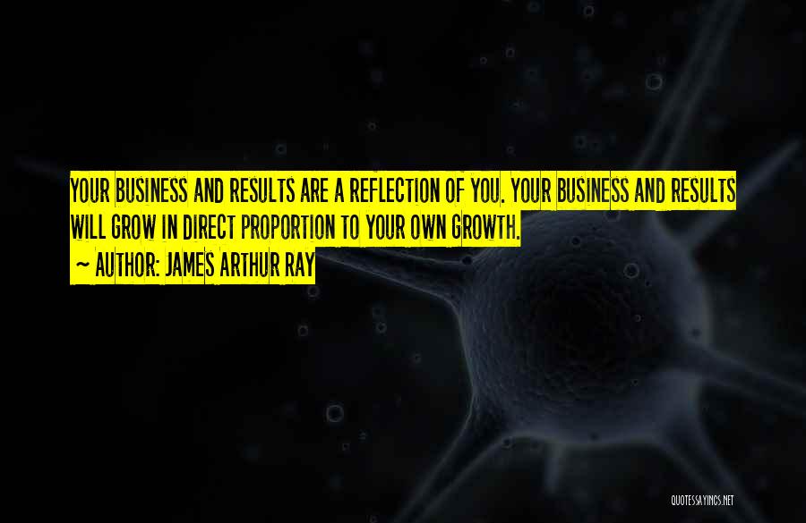 James Arthur Ray Quotes: Your Business And Results Are A Reflection Of You. Your Business And Results Will Grow In Direct Proportion To Your