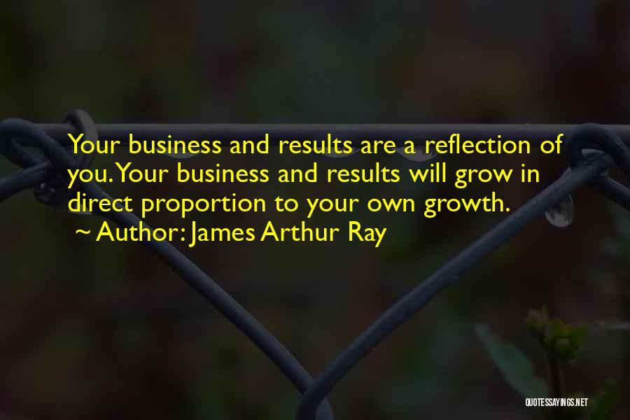 James Arthur Ray Quotes: Your Business And Results Are A Reflection Of You. Your Business And Results Will Grow In Direct Proportion To Your