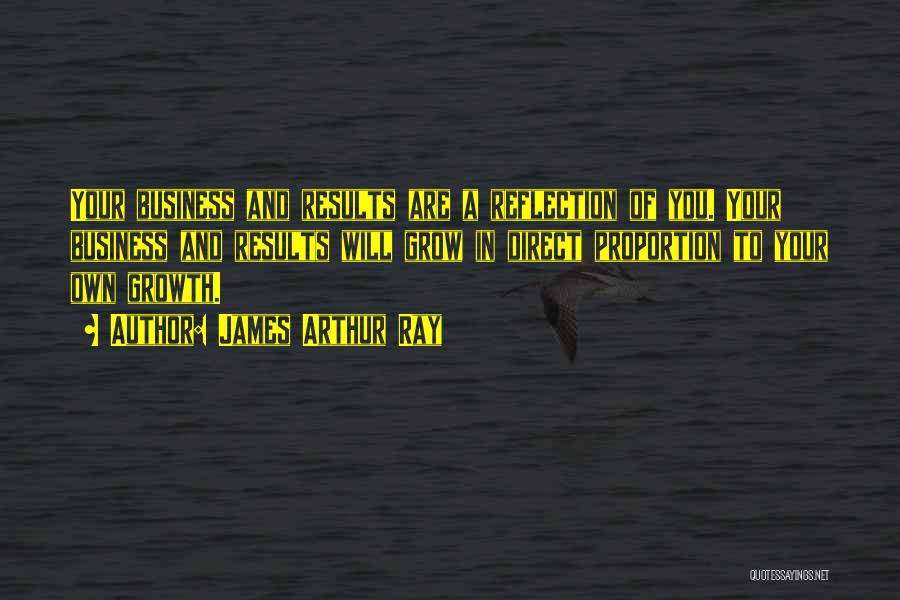 James Arthur Ray Quotes: Your Business And Results Are A Reflection Of You. Your Business And Results Will Grow In Direct Proportion To Your