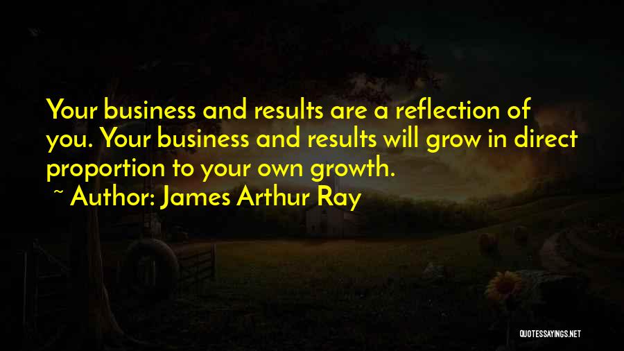 James Arthur Ray Quotes: Your Business And Results Are A Reflection Of You. Your Business And Results Will Grow In Direct Proportion To Your