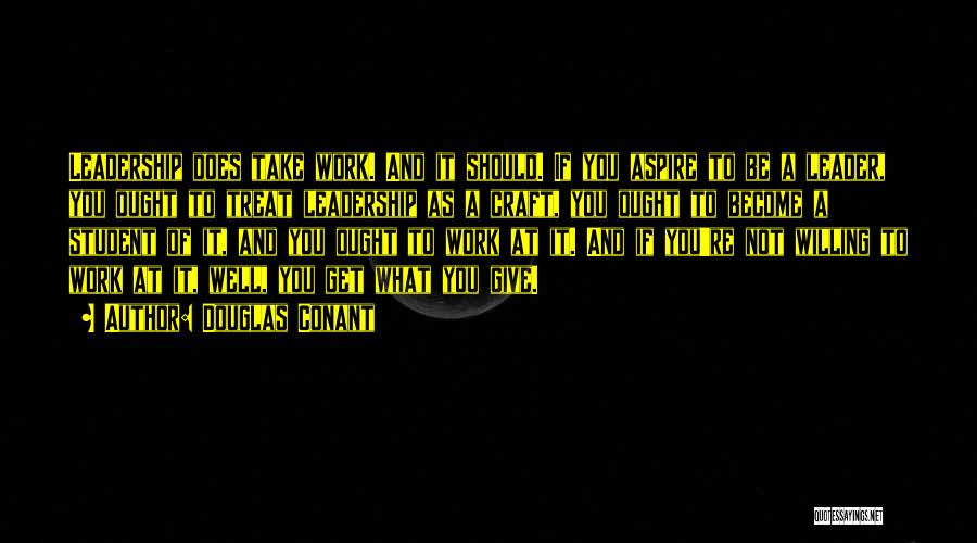 Douglas Conant Quotes: Leadership Does Take Work. And It Should. If You Aspire To Be A Leader, You Ought To Treat Leadership As