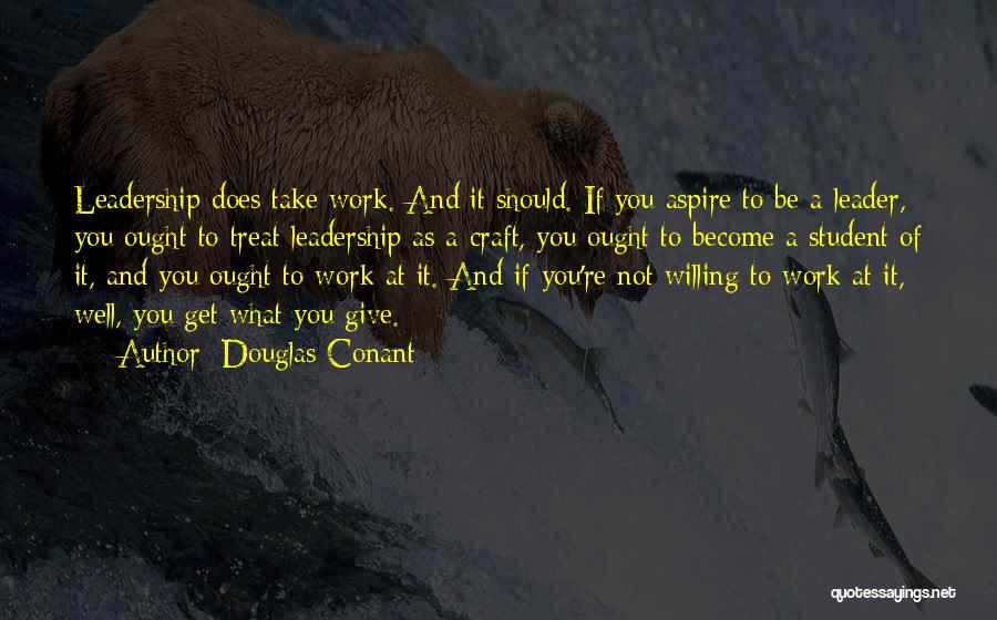 Douglas Conant Quotes: Leadership Does Take Work. And It Should. If You Aspire To Be A Leader, You Ought To Treat Leadership As