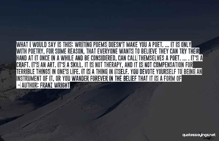 Franz Wright Quotes: What I Would Say Is This: Writing Poems Doesn't Make You A Poet. ... It Is Only With Poetry, For